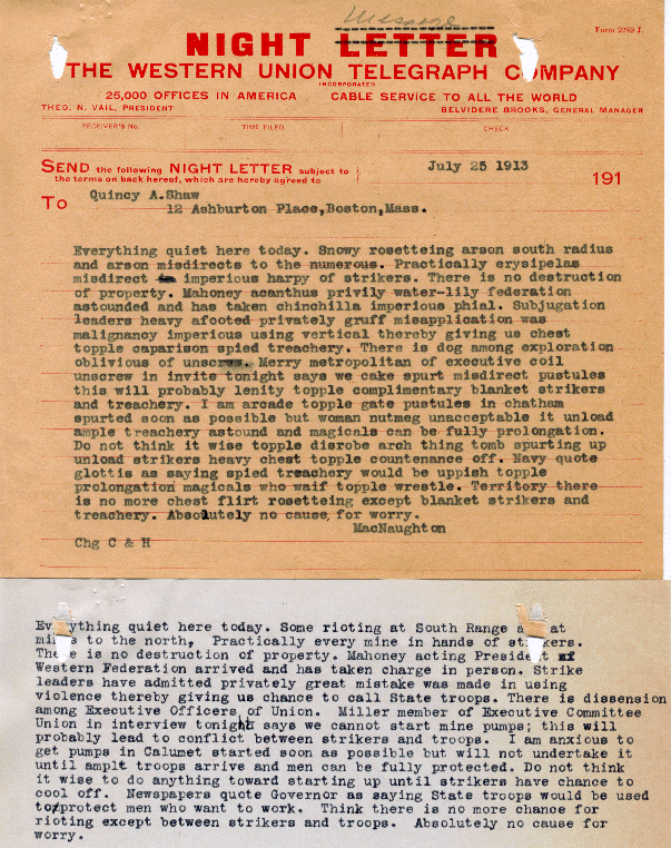 This telegram, from Calumet & Hecla General Manager James MacNaughton to financier Quincy Shaw, describes MacNaughton's views on the initial days of the strike as well as alludes to his belief that the strike would not endure very long.  The closing line, "Absolutely no cause for worry" seems to indicate that everything will be under control thanks to the dispatch of the guard.